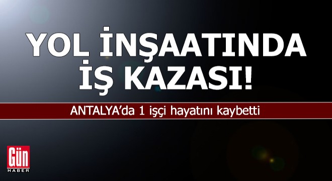Antalya'da yol inşaatında iş kazası: 1 işçi hayatını kaybetti